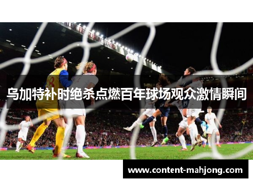 乌加特补时绝杀点燃百年球场观众激情瞬间